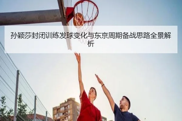孙颖莎封闭训练发球变化与东京周期备战思路全景解析